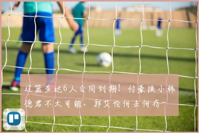 辽篮多达6人合同到期！付豪换小韩德君不太可能，郭艾伦何去何存-