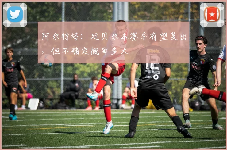 阿尔特塔：廷贝尔本赛季有望复出，但不确定概率多大