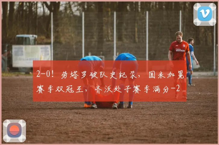 2-0！劳塔罗破队史纪录，国米加冕赛季双冠王，齐沃处子赛季满分