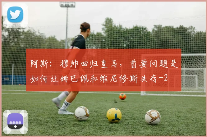 阿斯：穆帅回归皇马，首要问题是如何让姆巴佩和维尼修斯共存