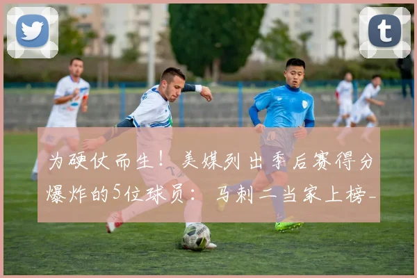 为硬仗而生！美媒列出季后赛得分爆炸的5位球员：马刺二当家上榜_1