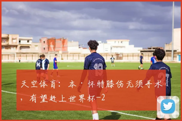 天空体育：本·怀特膝伤无须手术，有望赶上世界杯