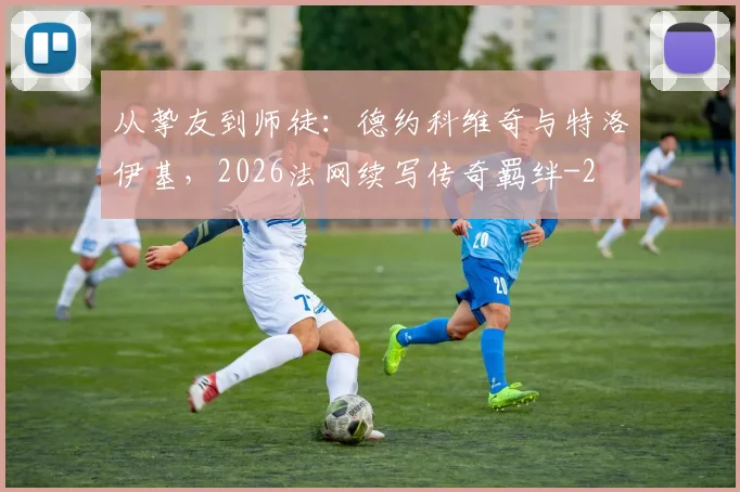 从挚友到师徒：德约科维奇与特洛伊基，2026法网续写传奇羁绊