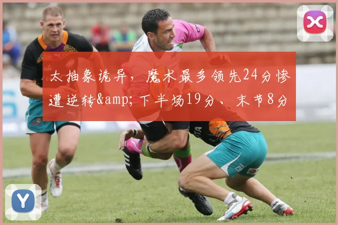 太抽象诡异,魔术最多领先24分惨遭逆转&下半场19分、末节8分