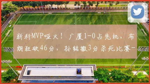新科MVP哑火！广厦1-0占先机，布朗狂砍46分，孙铭徽3分杀死比赛